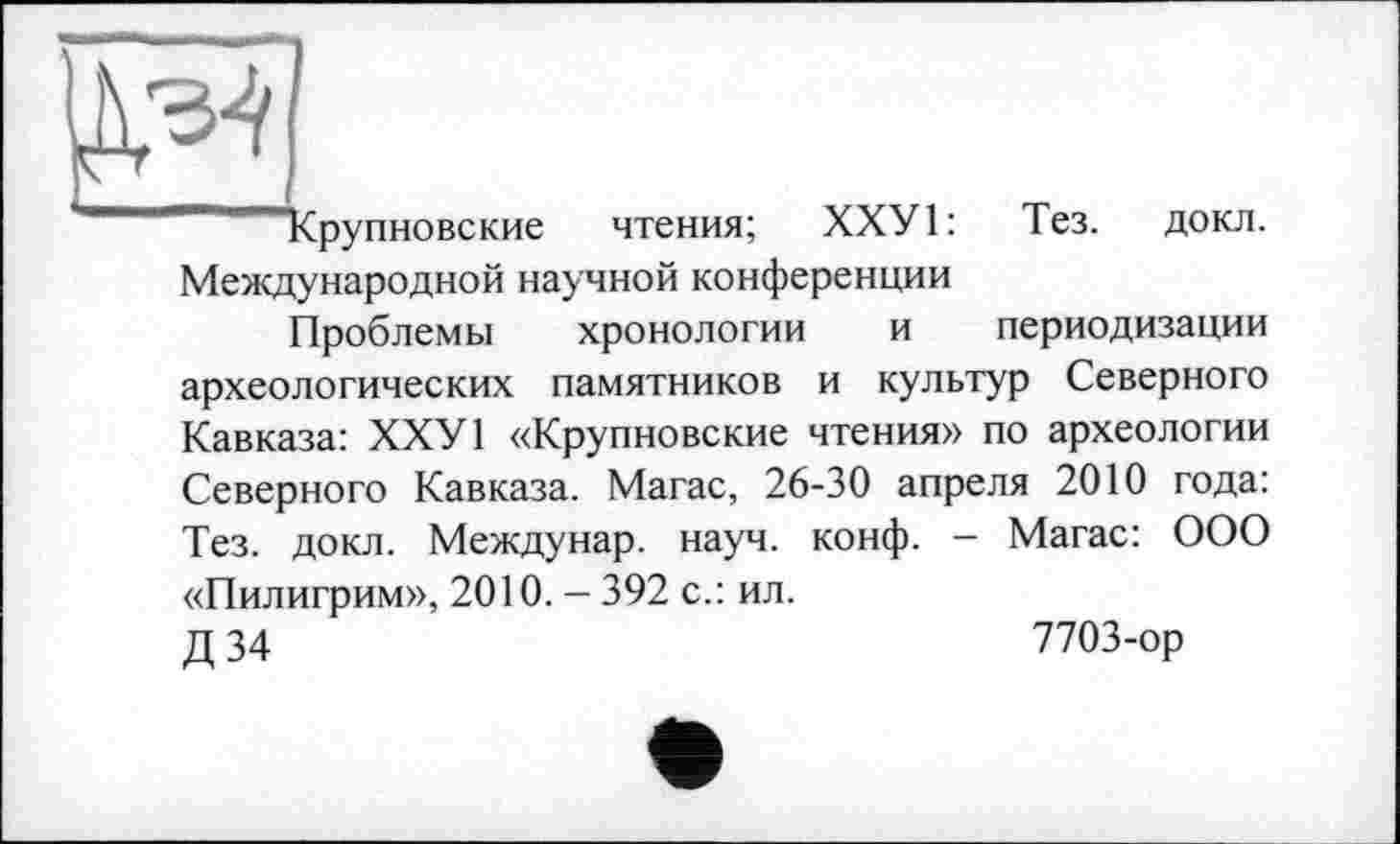 ﻿Срупновские
чтения; ХХУ1:
Тез. докл.
Международной научной конференции
Проблемы хронологии и периодизации археологических памятников и культур Северного Кавказа: ХХУ1 «Крупновские чтения» по археологии Северного Кавказа. Магас, 26-30 апреля 2010 года: Тез. докл. Междунар. науч. конф. - Магас: ООО «Пилигрим», 2010. - 392 с.: ил.
Д 34	7703-ор